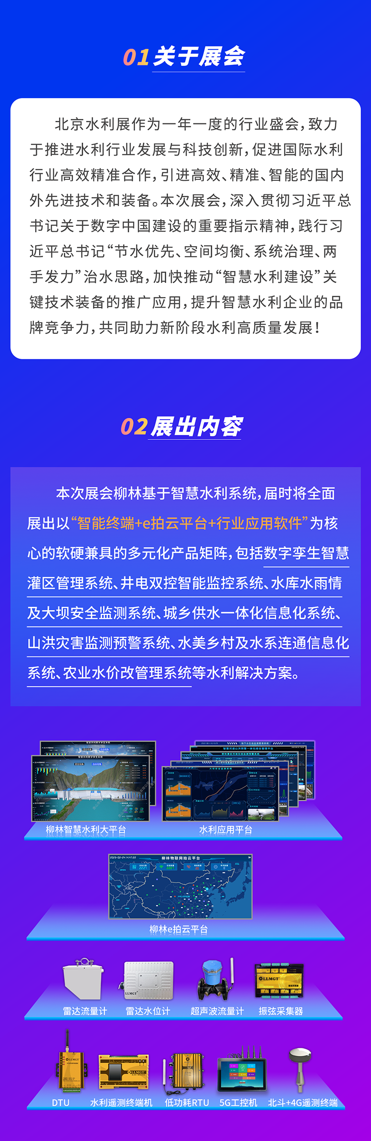          本次展會(huì)柳林基于智慧水利系統(tǒng)，屆時(shí)將全面展出以“智能終端+e拍云平臺(tái)+行業(yè)應(yīng)用軟件”為核心的軟硬兼具的多元化產(chǎn)品矩陣，包括數(shù)字孿生智慧灌區(qū)管理系統(tǒng)、井電雙控智能監(jiān)控系統(tǒng)、水庫水雨情及大壩安全監(jiān)測系統(tǒng)、城鄉(xiāng)供水一體化信息化系統(tǒng)、山洪災(zāi)害監(jiān)測預(yù)警系統(tǒng)、水美鄉(xiāng)村及水系連通信息化系統(tǒng)、農(nóng)業(yè)水價(jià)改管理系統(tǒng)等水利解決方案。